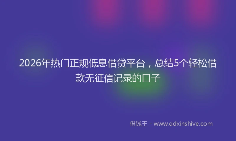 2026年热门正规低息借贷平台，总结5个轻松借款无征信记录的口子