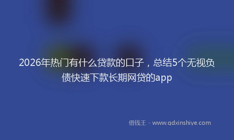2026年热门有什么贷款的口子，总结5个无视负债快速下款长期网贷的app