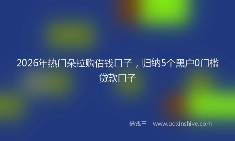 2026年热门朵拉购借钱口子，归纳5个黑户0门槛贷款口子