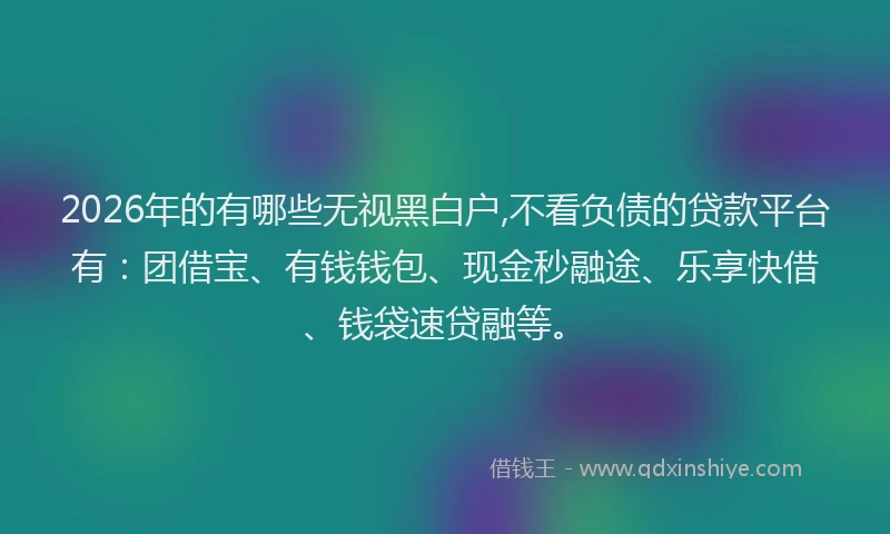 2026年的有哪些无视黑白户,不看负债的贷款平台有：团借宝、有钱钱包、现金秒融途、乐享快借、钱袋速贷融等。