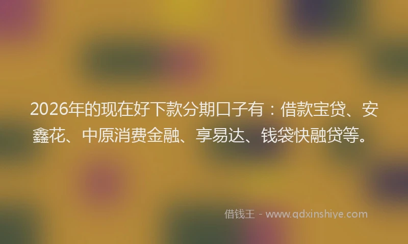 2026年的现在好下款分期口子有：借款宝贷、安鑫花、中原消费金融、享易达、钱袋快融贷等。