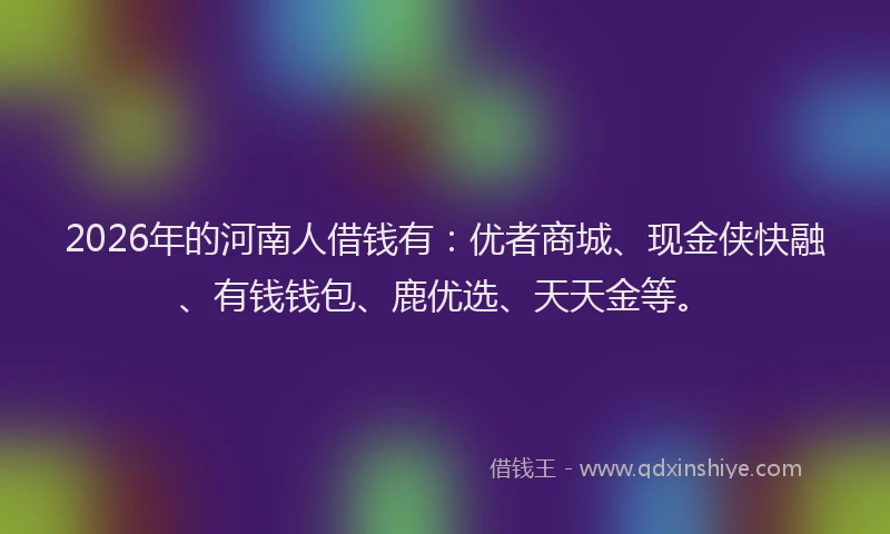 2026年的河南人借钱有：优者商城、现金侠快融、有钱钱包、鹿优选、天天金等。