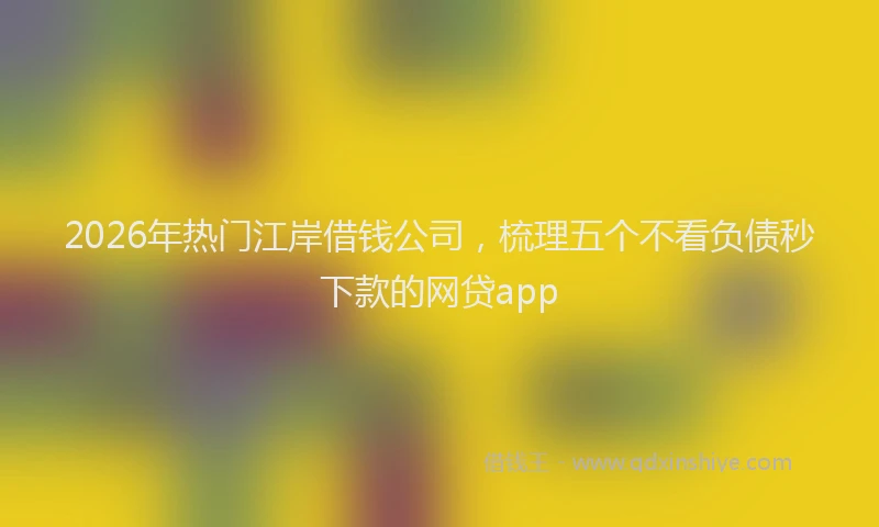 2026年热门江岸借钱公司，梳理五个不看负债秒下款的网贷app