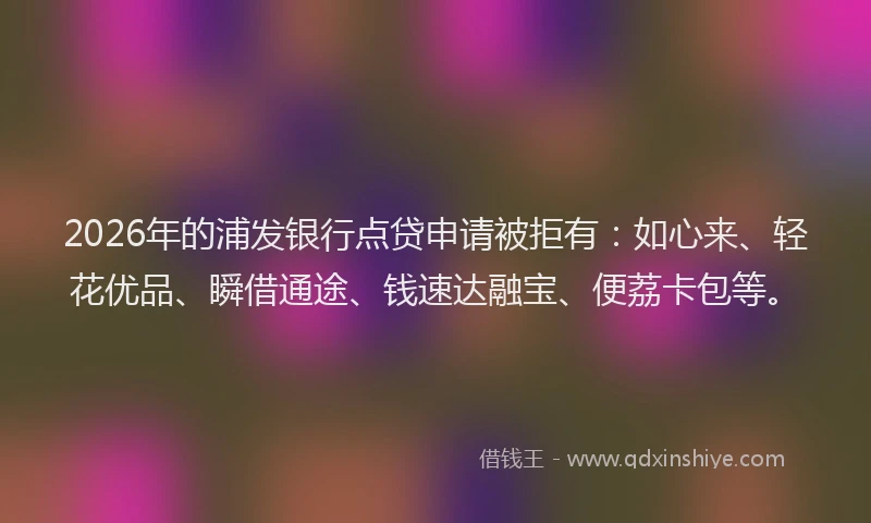 2026年的浦发银行点贷申请被拒有：如心来、轻花优品、瞬借通途、钱速达融宝、便荔卡包等。