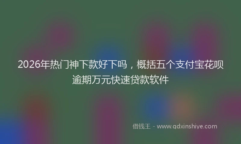 2026年热门神下款好下吗，概括五个支付宝花呗逾期万元快速贷款软件