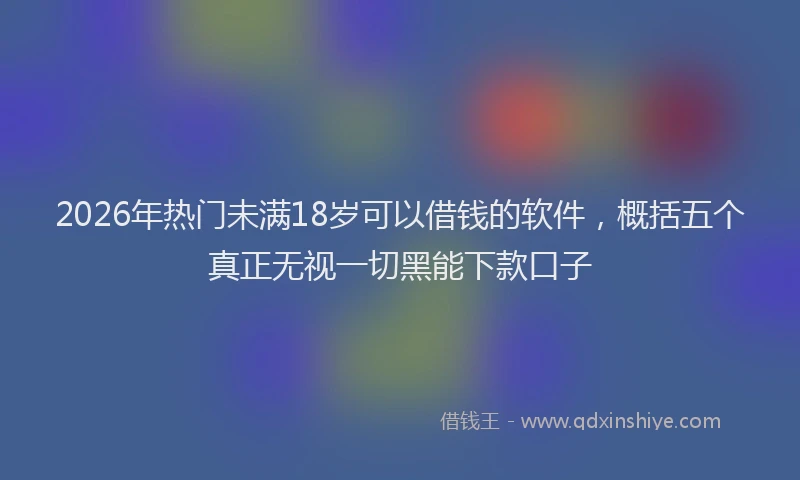2026年热门未满18岁可以借钱的软件，概括五个真正无视一切黑能下款口子