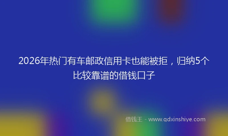 2026年热门有车邮政信用卡也能被拒，归纳5个比较靠谱的借钱口子