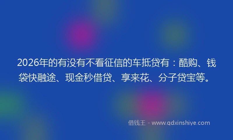 2026年的有没有不看征信的车抵贷有：酷购、钱袋快融途、现金秒借贷、享来花、分子贷宝等。