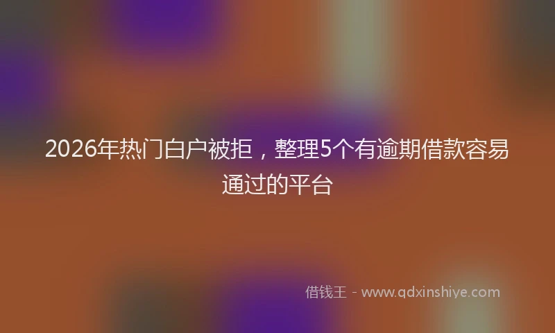 2026年热门白户被拒，整理5个有逾期借款容易通过的平台