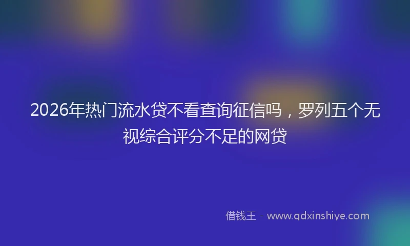 2026年热门流水贷不看查询征信吗，罗列五个无视综合评分不足的网贷