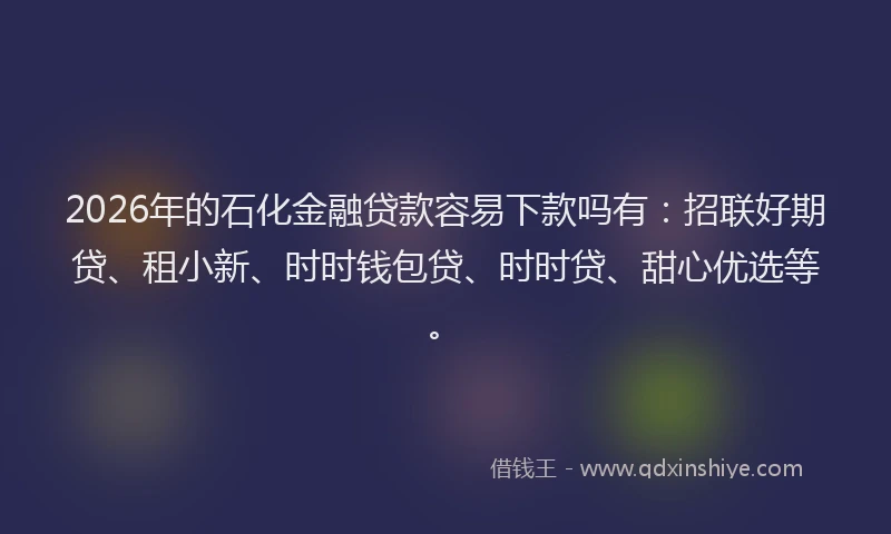 2026年的石化金融贷款容易下款吗有：招联好期贷、租小新、时时钱包贷、时时贷、甜心优选等。