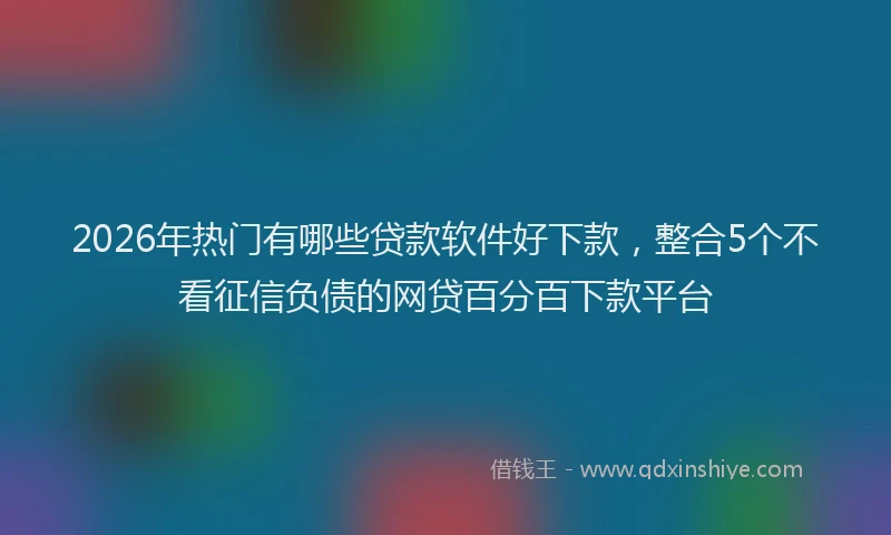 2026年热门有哪些贷款软件好下款，整合5个不看征信负债的网贷百分百下款平台
