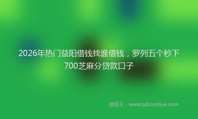 2026年热门益阳借钱找谁借钱，罗列五个秒下700芝麻分贷款口子