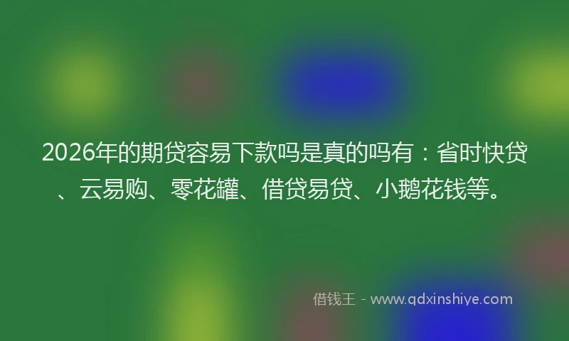 2026年的期贷容易下款吗是真的吗有:省时快贷、云易购、零花罐、借贷易贷、小鹅花钱等。