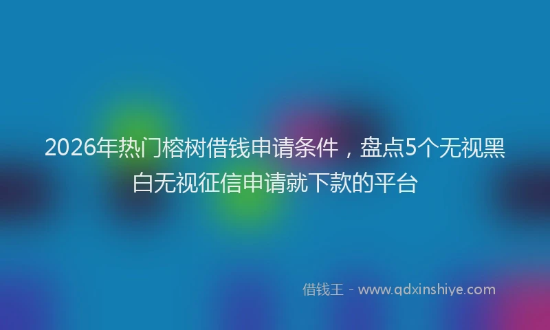 2026年热门榕树借钱申请条件，盘点5个无视黑白无视征信申请就下款的平台
