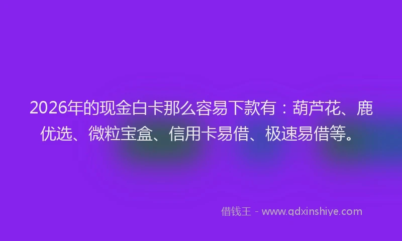 2026年的现金白卡那么容易下款有：葫芦花、鹿优选、微粒宝盒、信用卡易借、极速易借等。