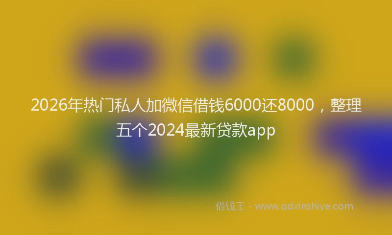 2026年热门私人加微信借钱6000还8000，整理五个2024最新贷款app