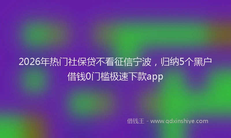 2026年热门社保贷不看征信宁波,归纳5个黑户借钱0门槛极速下款app