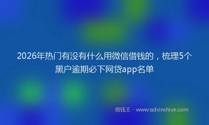 2026年热门有没有什么用微信借钱的，梳理5个黑户逾期必下网贷app名单