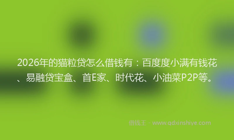 2026年的猫粒贷怎么借钱有：百度度小满有钱花、易融贷宝盒、首E家、时代花、小油菜P2P等。