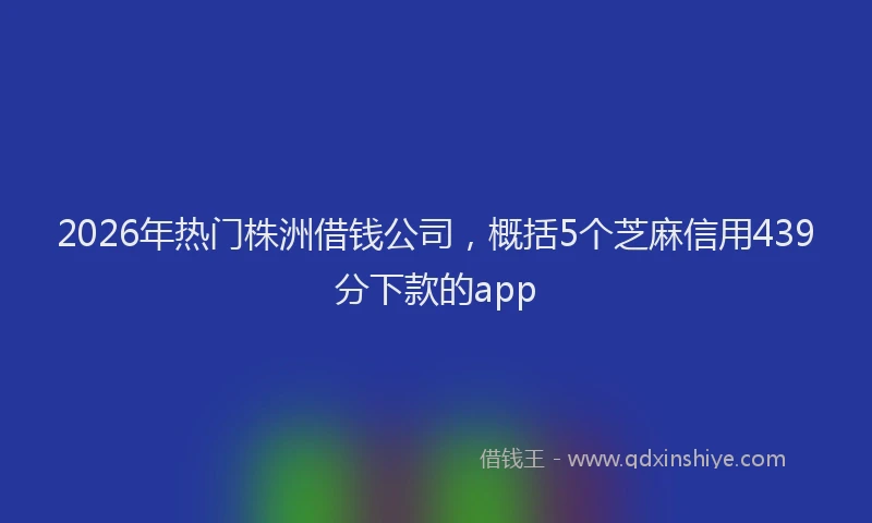 2026年热门株洲借钱公司，概括5个芝麻信用439分下款的app