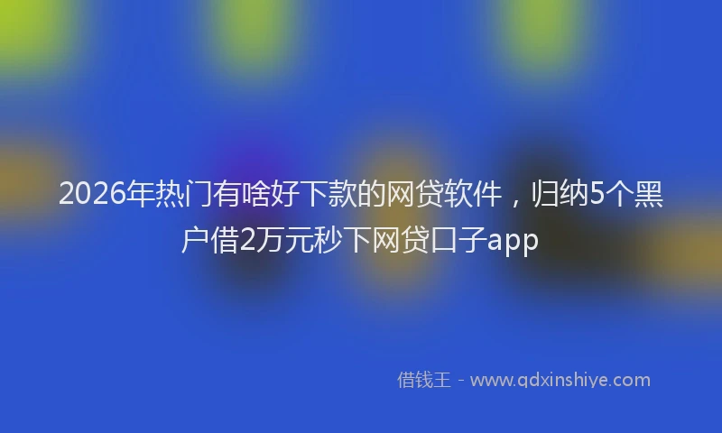 2026年热门有啥好下款的网贷软件，归纳5个黑户借2万元秒下网贷口子app