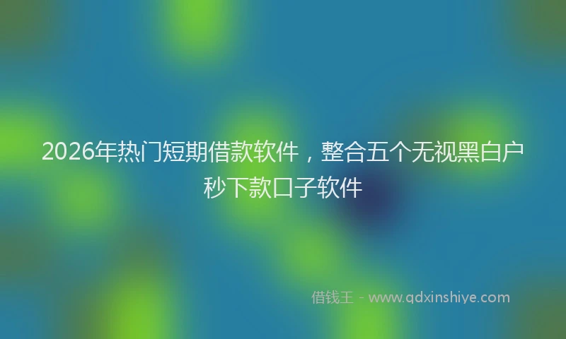 2026年热门短期借款软件，整合五个无视黑白户秒下款口子软件
