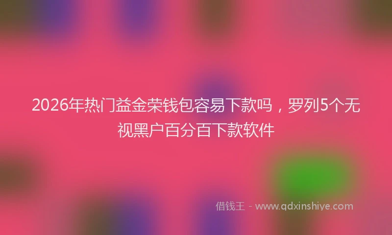 2026年热门益金荣钱包容易下款吗，罗列5个无视黑户百分百下款软件
