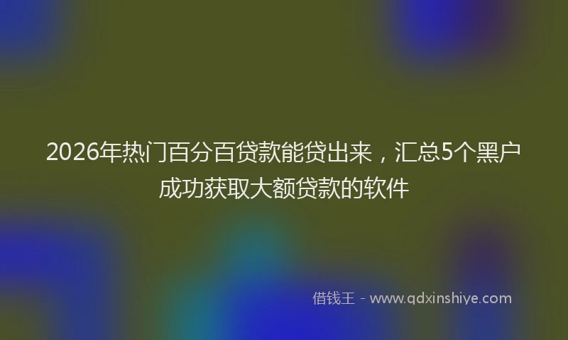 2026年热门百分百贷款能贷出来，汇总5个黑户成功获取大额贷款的软件