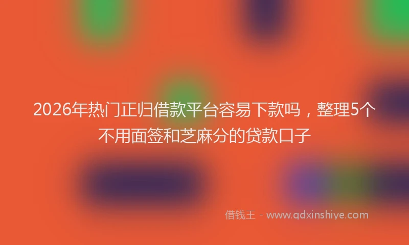 2026年热门正归借款平台容易下款吗，整理5个不用面签和芝麻分的贷款口子