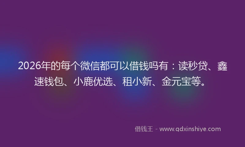 2026年的每个微信都可以借钱吗有：读秒贷、鑫速钱包、小鹿优选、租小新、金元宝等。