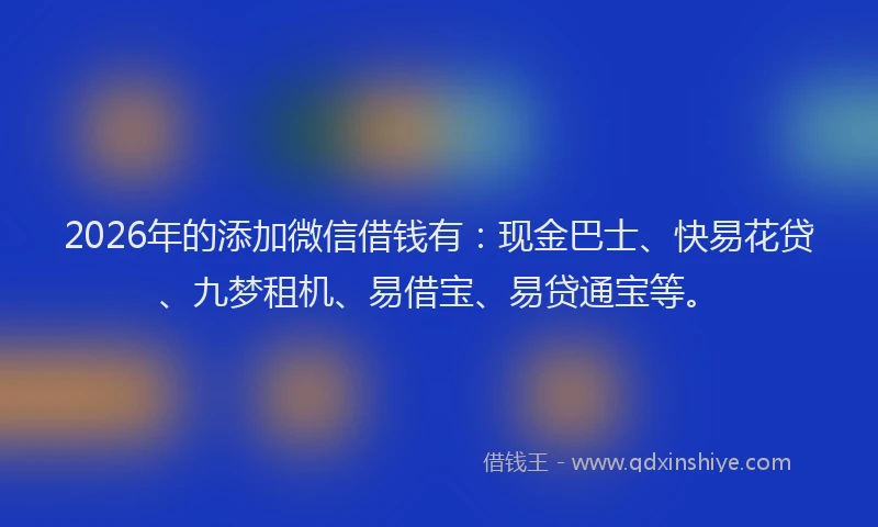 2026年的添加微信借钱有：现金巴士、快易花贷、九梦租机、易借宝、易贷通宝等。