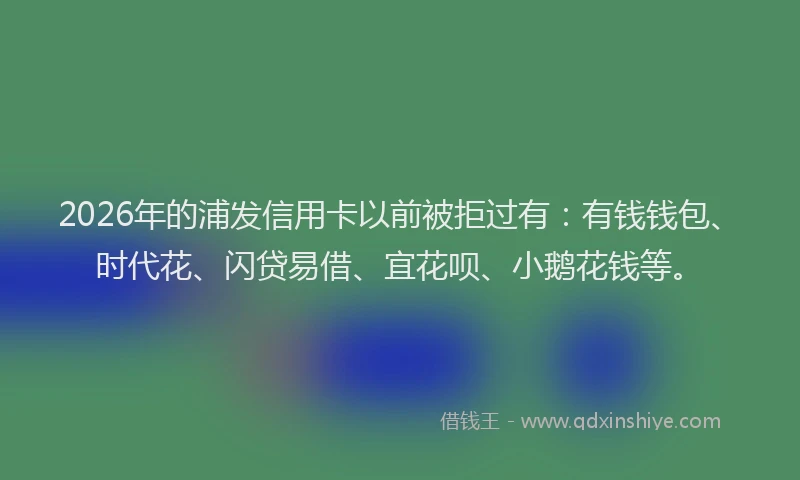 2026年的浦发信用卡以前被拒过有：有钱钱包、时代花、闪贷易借、宜花呗、小鹅花钱等。