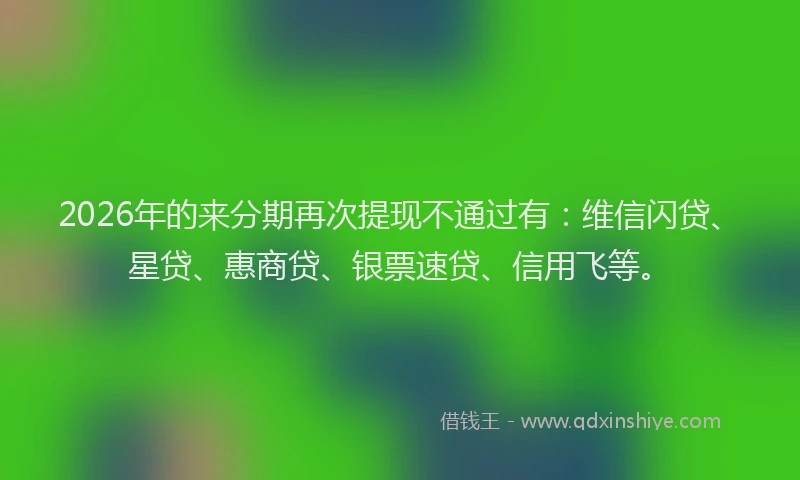 2026年的来分期再次提现不通过有：维信闪贷、星贷、惠商贷、银票速贷、信用飞等。