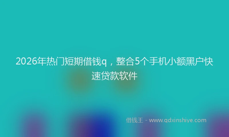 2026年热门短期借钱q，整合5个手机小额黑户快速贷款软件