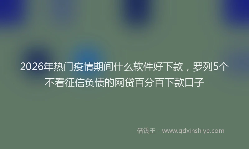 2026年热门疫情期间什么软件好下款，罗列5个不看征信负债的网贷百分百下款口子