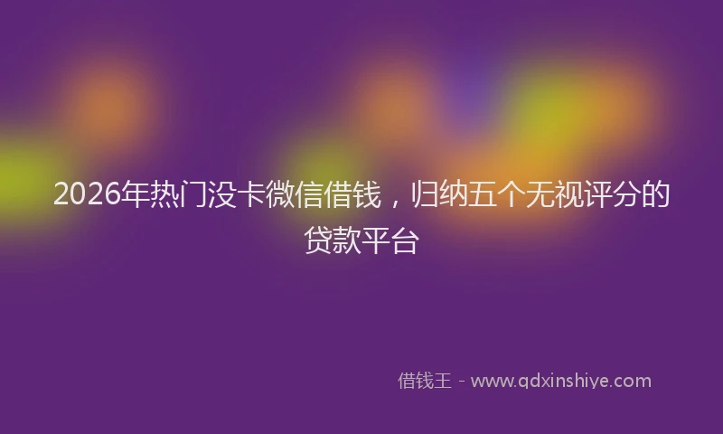 2026年热门没卡微信借钱,归纳五个无视评分的贷款平台