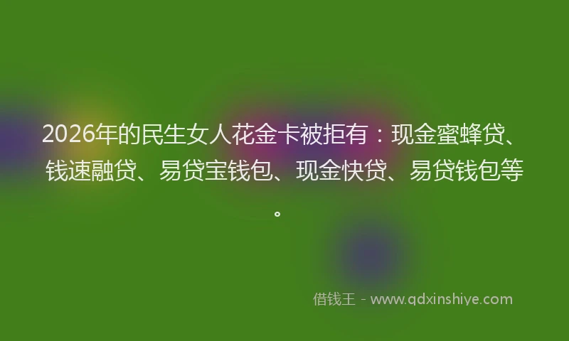2026年的民生女人花金卡被拒有：现金蜜蜂贷、钱速融贷、易贷宝钱包、现金快贷、易贷钱包等。