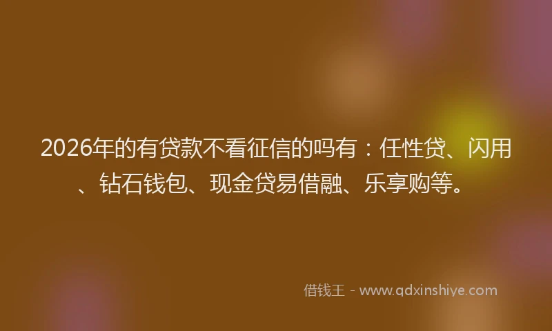 2026年的有贷款不看征信的吗有:任性贷、闪用、钻石钱包、现金贷易借融、乐享购等。