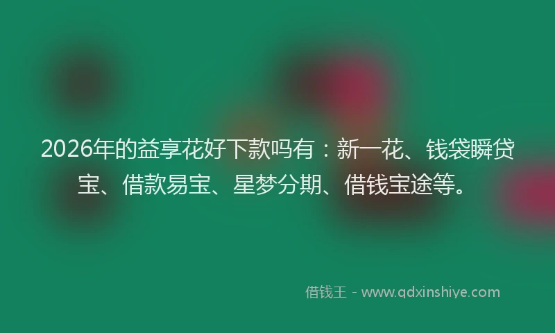 2026年的益享花好下款吗有：新一花、钱袋瞬贷宝、借款易宝、星梦分期、借钱宝途等。