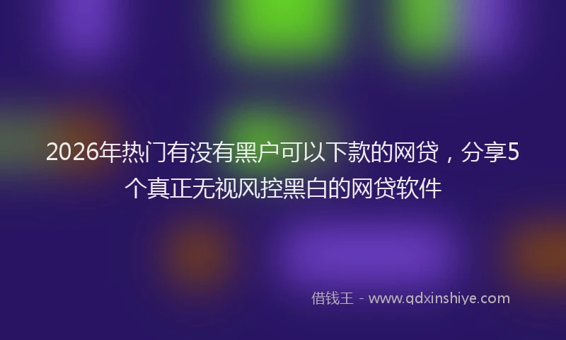 2026年热门有没有黑户可以下款的网贷，分享5个真正无视风控黑白的网贷软件