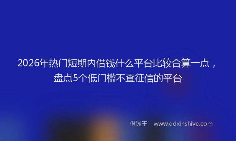 2026年热门短期内借钱什么平台比较合算一点，盘点5个低门槛不查征信的平台