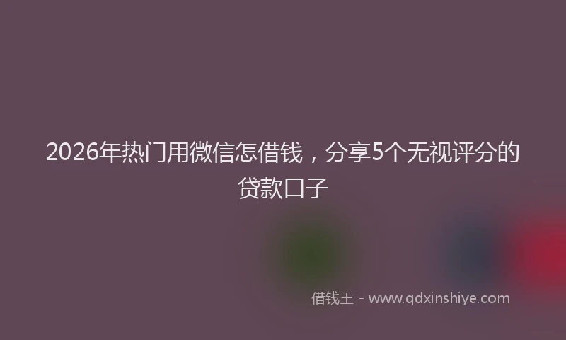 2026年热门用微信怎借钱，分享5个无视评分的贷款口子