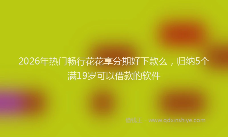 2026年热门畅行花花享分期好下款么，归纳5个满19岁可以借款的软件