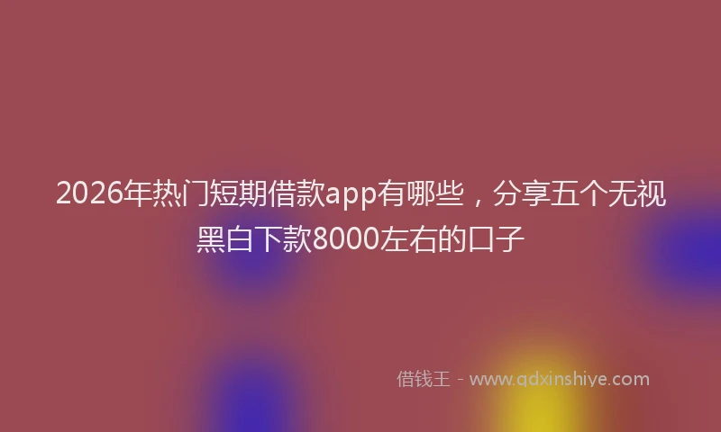 2026年热门短期借款app有哪些，分享五个无视黑白下款8000左右的口子