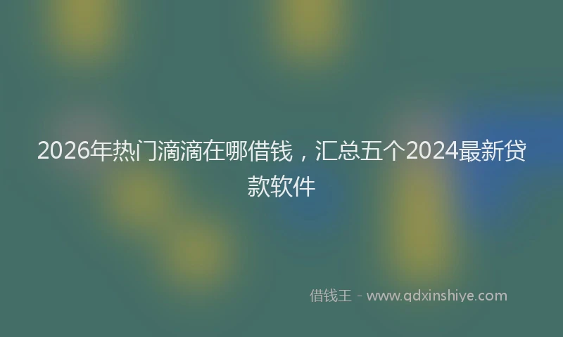 2026年热门滴滴在哪借钱，汇总五个2024最新贷款软件