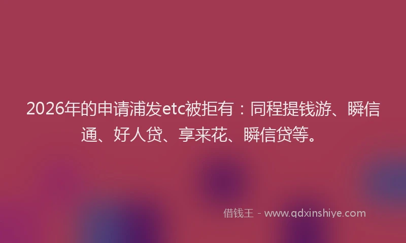 2026年的申请浦发etc被拒有：同程提钱游、瞬信通、好人贷、享来花、瞬信贷等。