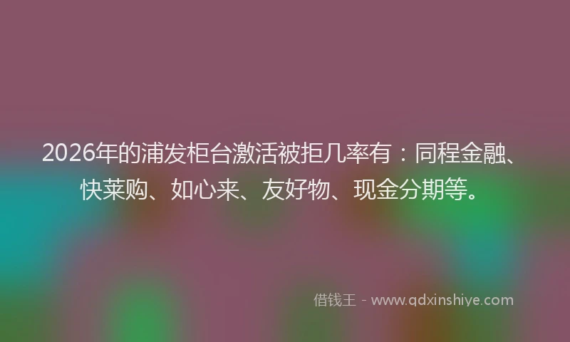 2026年的浦发柜台激活被拒几率有：同程金融、快莱购、如心来、友好物、现金分期等。