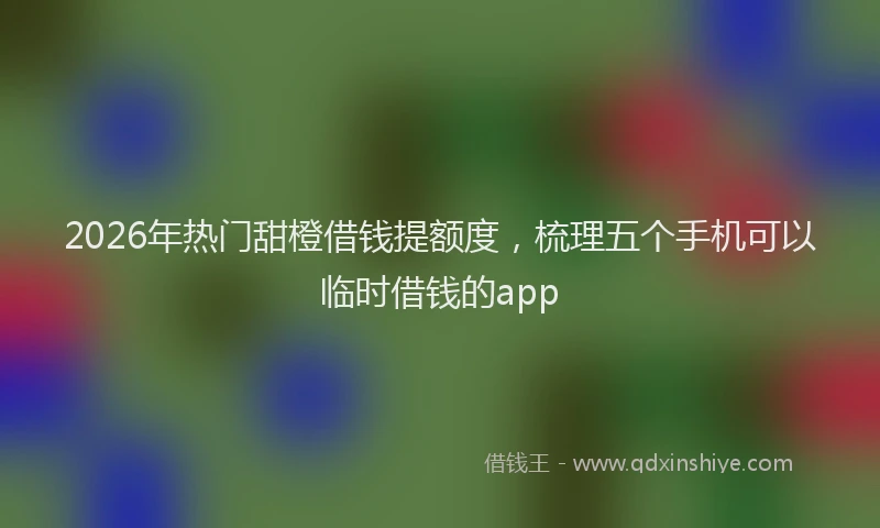 2026年热门甜橙借钱提额度，梳理五个手机可以临时借钱的app