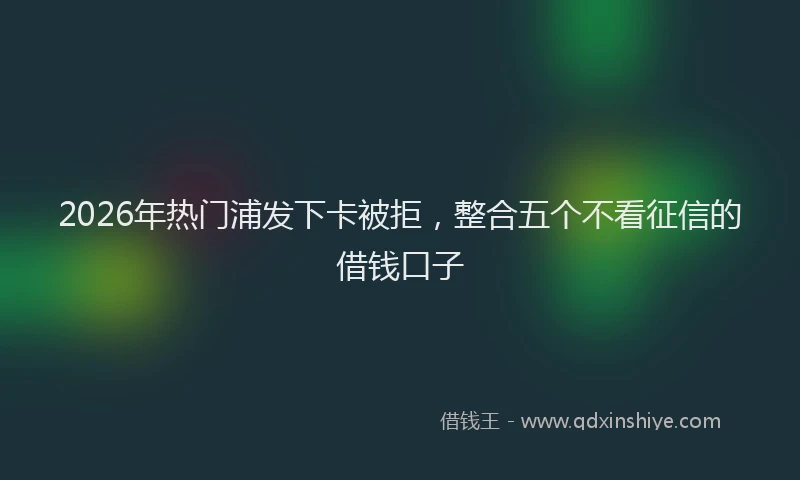 2026年热门浦发下卡被拒，整合五个不看征信的借钱口子
